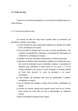 16
4.1.2 Folha de rosto
Trata-se de um elemento obrigatório e é a única folha do trabalho que tem o
verso impresso.
4.1.2.1 Anverso da folha de rosto
No anverso da folha de rosto devem constar todos os elementos que
identificam o trabalho, como segue:
a) nome completo do autor: responsável intelectual do trabalho em CAIXA
ALTA, centralizado e em negrito;
b) título principal do trabalho deve ser claro e preciso, identificando o seu
conteúdo e possibilitando a indexação e recuperação da informação, em
CAIXA ALTA, centralizado em negrito;
c) subtítulo: se houver, precedido de dois-pontos, em letras minúsculas;
d) natureza do trabalho (tese, dissertação, trabalho de conclusão de curso,
etc), nome da instituição a que é submetido e objetivo. A aprovação em
disciplina, grau pretendido e outros devem ter um recuo a 7 cm da
margem esquerda e ser escrito no modo justificado, em espaço simples
em fonte Arial, tamanho 10, nome do orientador e, se houver,
coorientador;
e) local (cidade), da instituição onde deve ser apresentado o trabalho,
centralizado em negrito;
f) ano de depósito (da entrega) na última linha da folha, centralizado em
negrito;
g) número de volumes, apenas para quando houver mais de um volume,
deve constar em cada folha de rosto a especificação do respectivo
volume.
A figura 4 exemplifica a folha de rosto a seguir.
 