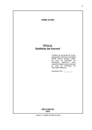 17
Figura 4 – Modelo de folha de rosto
NOME ALUNO
TÍTULO:
Subtítulo (se houver)
Trabalho de Conclusão de Curso,
apresentado a Escola e Faculdade
SENAI “Antonio Adolpho Lobbe”
ao curso de tecnologia em
Fabricação Mecânica, como
requisito obrigatório para obtenção
do título de Tecnólogo em
Fabricação Mecânica.
Orientador Prof. ___________.
SÃO CARLOS
2010
 