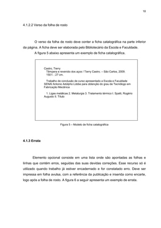 18
4.1.2.2 Verso da folha de rosto
O verso da folha de rosto deve conter a ficha catalográfica na parte inferior
da página. A ficha deve ser elaborada pelo Bibliotecário da Escola e Faculdade.
A figura 5 abaixo apresenta um exemplo de ficha catalográfica.
Figura 5 – Modelo de ficha catalográfica
4.1.3 Errata
Elemento opcional consiste em uma lista onde são apontadas as folhas e
linhas que contém erros, seguidas das suas devidas correções. Esse recurso só é
utilizado quando trabalho já estiver encadernado e for constatado erro. Deve ser
impressa em folha avulsa, com a referência da publicação e inserida como encarte,
logo após a folha de rosto. A figura 6 a seguir apresenta um exemplo de errata.
Castro, Tierry
Têmpera e revenido dos aços / Tierry Castro. – São Carlos, 2009.
150 f. ; 27 cm.
Trabalho de conclusão de curso apresentado a Escola e Faculdade
SENAI Antonio Adolpho Lobbe para obtenção do grau de Tecnólogo em
Fabricação Mecânica
1. Ligas metálicas 2. Metalurgia 3. Tratamento térmico I. Spatti, Rogério
Augusto II. Título
 