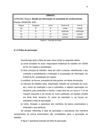 19
ERRATA
CIANCONI, Regina. Gestão da informação na sociedade do conhecimento.
Brasília: SENAI/DN, 2001.
Página Parágrafo Linha Onde se lê Leia-se
06 5º 3ª rivisão revisão
27 6º 4ª publicaao publicação
30 1º 2ª atravez através
35 2º 17ª proceso processo
Figura 6 – Exemplo de errata
4.1.4 Folha de aprovação
Inserida logo após a folha de rosto, deve conter os seguintes dados:
a) nome completo do autor: responsável intelectual do trabalho em CAIXA
ALTA, em negrito e centralizado;
b) título principal do trabalho, deve ser claro e preciso, identificando o seu
conteúdo e possibilitando a indexação e recuperação da informação, em
CAIXA ALTA, centralizado em negrito;
c) subtítulo: se houver, precedido de dois-pontos, em letras minúsculas;
d) natureza do trabalho (tese, dissertação, trabalho de conclusão de curso,
etc.) nome da instituição a que é submetido; e objetivo (aprovação em
disciplina, grau pretendido e outros), o texto deve ter um recuo a 7 cm da
margem esquerda e ser escrito no modo justificado, em espaço simples
em fonte Arial, tamanho 10, nome do orientador e, se houver co-
orientador e data de aprovação;
e) nome, titulação e assinatura dos membros da banca examinadora e
instituição a que pertence.
Os campos referentes à data de aprovação e assinaturas dos membros
componentes da banca examinadora são completados após a aprovação do
trabalho.
A figura 7 apresenta exemplo de folha de aprovação.
 