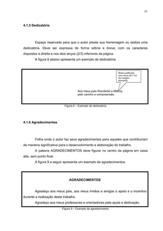 21
4.1.5 Dedicatória
Espaço reservado para que o autor preste sua homenagem ou realize uma
dedicatória. Deve ser expressa de forma sóbria e breve, com os caracteres
dispostos à direita e nos dois terços (2/3) inferiores da página.
A figura 8 abaixo apresenta um exemplo de dedicatória.
Aos meus pais Wanderlei e Márcia,
pelo carinho e compreensão.
Figura 8 – Exemplo de dedicatória
4.1.6 Agradecimentos
Folha onde o autor faz seus agradecimentos para aqueles que contribuíram
de maneira significativa para o desenvolvimento e elaboração do trabalho.
A palavra AGRADECIMENTOS deve figurar no centro da página em caixa
alta, sem ponto final.
A figura 9 a seguir apresenta um exemplo de agradecimentos.
AGRADECIMENTOS
Agradeço aos meus pais, aos meus irmãos e amigos o apoio e o incentivo
durante a realização deste trabalho.
Agradeço aos meus professores e orientadores pela ajuda e dedicação.
Figura 9 – Exemplo de agradecimento
Modo justificado,
com recuo de 7 cm
da margem
esquerda
 