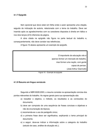 22
4.1.7 Epígrafe
Item opcional que deve estar em folha onde o autor apresenta uma citação,
seguida de indicação de autoria, relacionada com o tema do trabalho. Deve ser
inserida após os agradecimentos com os caracteres dispostos à direita em itálico e
nos dois terços (2/3) inferiores da página.
A obra citada na epígrafe não figura na parte textual do trabalho e,
consequentemente, não deve constar nas referências.
A figura 10 abaixo apresenta um exemplo de epígrafe.
O importante da educação não é
apenas formar um mercado de trabalho,
mas formar uma nação, com gente
capaz de pensar.
(José Arthur Giannotti)
Figura 10 – Exemplo de epígrafe
4.1.8 Resumo em língua vernácula
Segundo a NBR 6028:2003, o resumo consiste na apresentação concisa dos
pontos relevantes do trabalho. As regras gerais para sua apresentação são:
a) ressaltar o objetivo, o método, os resultados e as conclusões do
documento;
b) deve ser composto de uma sequência de frases concisas e objetivas e
não de enumeração de tópicos;
c) recomenda-se o uso de parágrafo único;
d) a primeira frase deve ser significativa, explicando o tema principal do
documento;
e) a seguir, deve-se indicar a informação sobre a categoria do trabalho
(estudo de caso, análise de situação etc.);
 