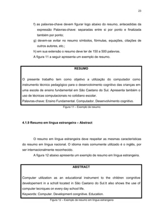 23
f) as palavras-chave devem figurar logo abaixo do resumo, antecedidas da
expressão Palavras-chave: separadas entre si por ponto e finalizada
também por ponto;
g) devem-se evitar no resumo símbolos, fórmulas, equações, citações de
outros autores, etc.;
h) em sua extensão o resumo deve ter de 150 a 500 palavras.
A figura 11 a seguir apresenta um exemplo de resumo.
RESUMO
O presente trabalho tem como objetivo a utilização do computador como
instrumento técnico pedagógico para o desenvolvimento cognitivo das crianças em
uma escola de ensino fundamental em São Caetano do Sul. Apresenta também o
uso de técnicas computacionais no cotidiano escolar.
Palavras-chave: Ensino Fundamental. Computador. Desenvolvimento cognitivo.
Figura 11 – Exemplo de resumo
4.1.9 Resumo em língua estrangeira – Abstract
O resumo em língua estrangeira deve respeitar as mesmas características
do resumo em língua nacional. O idioma mais comumente utilizado é o inglês, por
ser internacionalmente reconhecido.
A figura 12 abaixo apresenta um exemplo de resumo em língua estrangeira.
ABSTRACT
Computer utilization as an educational instrument to the children congnitive
developement in a scholl located in São Caetano do Sul.It also shows the use of
computer tecniques on every day school life.
Keywords: Computer. Development congnitive. Education.
Figura 12 – Exemplo de resumo em língua estrangeira
 