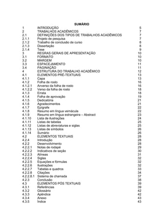 SUMÁRIO
1 INTRODUÇÃO 5
2 TRABALHOS ACADÊMICOS 7
2.1 DEFINIÇÕES DOS TIPOS DE TRABALHOS ACADÊMICOS 7
2.1.1 Projeto de pesquisa 7
2.1.2 Trabalho de conclusão de curso 8
2.1.3 Dissertação 8
2.1.4 Tese 9
3 REGRAS GERAIS DE APRESENTAÇÃO 10
3.1 FORMATO 10
3.2 MARGEM 10
3.3 ESPACEJAMENTO 11
3.4 PAGINAÇÃO 11
4 ESTRUTURA DO TRABALHO ACADÊMICO 12
4.1 ELEMENTOS PRÉ-TEXTUAIS 13
4.1.1 Capa 13
4.1.2 Folha de rosto 16
4.1.2.1 Anverso da folha de rosto 16
4.1.2.2 Verso da folha de rosto 18
4.1.3 Errata 18
4.1.4 Folha de aprovação 19
4.1.5 Dedicatória 21
4.1.6 Agradecimentos 21
4.1.7 Epígrafe 22
4.1.8 Resumo em língua vernácula 22
4.1.9 Resumo em língua estrangeira – Abstract 23
4.1.10 Lista de ilustrações 24
4.1.11 Listas de tabelas 25
4.1.12 Listas de abreviaturas e siglas 25
4.1.13 Listas de símbolos 26
4.1.14 Sumário 26
4.2 ELEMENTOS TEXTUAIS 28
4.2.4 Introdução 28
4.2.2 Desenvolvimento 28
4.2.2.1 Notas de rodapé 29
4.2.2.2 Indicativos de seção 30
4.2.2.3 Alíneas 31
4.2.2.4 Siglas 32
4.2.2.5 Equações e fórmulas 32
4.2.2.6 Ilustrações 32
4.2.2.7 Tabelas e quadros 33
4.2.2.8 Citações 34
4.2.2.8.1 Sistema de chamada 37
4.2.3 Conclusão 38
4.3 ELEMENTOS PÓS TEXTUAIS 39
4.3.1 Referências 39
4.3.2 Glossário 42
4.3.3 Apêndice 42
4.3.4 Anexo 43
4.3.5 Índice 43
 