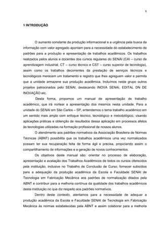 5
1 INTRODUÇÃO
O aumento constante da produção informacional e a urgência pela busca da
informação com valor agregado apontam para a necessidade do estabelecimento de
padrões para a produção e apresentação de trabalhos acadêmicos. Os trabalhos
realizados pelos alunos e docentes dos cursos regulares do SENAI (CAI – curso de
aprendizagem industrial, CT – curso técnico e CST – curso superior de tecnologia),
assim como os trabalhos decorrentes da prestação de serviços técnicos e
tecnológicos merecem um tratamento e registro que lhes agreguem valor e permita
que a unidade armazene sua produção acadêmica. Incluímos neste grupo outros
projetos patrocinados pelo SENAI, destacando INOVA SENAI, EDITAL DN DE
INOVAÇÃO etc.
Desta forma, propomos um manual de apresentação de trabalho
acadêmico, que irá nortear a apresentação dos mesmos nesta unidade. Para a
unidade do SENAI em São Carlos – SP, entendemos o tema trabalho acadêmico em
um sentido mais amplo com enfoque técnico, tecnológico e metodológico, visando
aplicações práticas e obtenção de resultados dessa aplicação em processos afetos
às tecnologias utilizadas na formação profissional de nossos alunos.
O atendimento aos padrões normativos da Associação Brasileira de Normas
Técnicas (ABNT) possibilita que os trabalhos acadêmicos uma vez normalizados
possam ter sua recuperação feita de forma ágil e precisa, propiciando assim o
compartilhamento de informações e a geração de novos conhecimentos.
Os objetivos deste manual são: orientar no processo de elaboração,
apresentação e avaliação dos Trabalhos Acadêmicos de todos os cursos oferecidos
pela instituição, inclusive no Trabalho de Conclusão de Curso; fornecer subsídios
para a adequação da produção acadêmica da Escola e Faculdade SENAI de
Tecnologia em Fabricação Mecânica aos padrões de normalização ditados pela
ABNT e contribuir para a melhoria contínua da qualidade dos trabalhos acadêmicos
desta instituição no que diz respeito aos padrões normativos.
Dentro deste contexto, atentamos para a necessidade de adequar a
produção acadêmica da Escola e Faculdade SENAI de Tecnologia em Fabricação
Mecânica às normas estabelecidas pela ABNT e assim colaborar para a melhoria
 