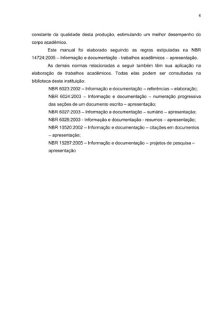 6
constante da qualidade desta produção, estimulando um melhor desempenho do
corpo acadêmico.
Este manual foi elaborado seguindo as regras estipuladas na NBR
14724:2005 – Informação e documentação - trabalhos acadêmicos – apresentação.
As demais normas relacionadas a seguir também têm sua aplicação na
elaboração de trabalhos acadêmicos. Todas elas podem ser consultadas na
biblioteca desta instituição:
NBR 6023:2002 – Informação e documentação – referências – elaboração;
NBR 6024:2003 – Informação e documentação – numeração progressiva
das seções de um documento escrito – apresentação;
NBR 6027:2003 – Informação e documentação – sumário – apresentação;
NBR 6028:2003 - Informação e documentação - resumos – apresentação;
NBR 10520:2002 – Informação e documentação – citações em documentos
– apresentação;
NBR 15287:2005 – Informação e documentação – projetos de pesquisa –
apresentação
 