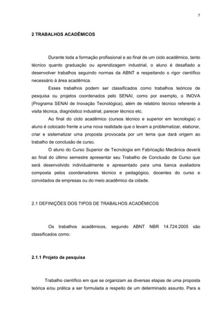 7
2 TRABALHOS ACADÊMICOS
Durante toda a formação profissional e ao final de um ciclo acadêmico, tanto
técnico quanto graduação ou aprendizagem industrial, o aluno é desafiado a
desenvolver trabalhos seguindo normas da ABNT e respeitando o rigor científico
necessário à área acadêmica.
Esses trabalhos podem ser classificados como trabalhos teóricos de
pesquisa ou projetos coordenados pelo SENAI, como por exemplo, o INOVA
(Programa SENAI de Inovação Tecnológica), além de relatório técnico referente à
visita técnica, diagnóstico industrial, parecer técnico etc.
Ao final do ciclo acadêmico (cursos técnico e superior em tecnologia) o
aluno é colocado frente a uma nova realidade que o levam a problematizar, elaborar,
criar e sistematizar uma proposta provocada por um tema que dará origem ao
trabalho de conclusão de curso.
O aluno do Curso Superior de Tecnologia em Fabricação Mecânica deverá
ao final do último semestre apresentar seu Trabalho de Conclusão de Curso que
será desenvolvido individualmente e apresentado para uma banca avaliadora
composta pelos coordenadores técnico e pedagógico, docentes do curso e
convidados de empresas ou do meio acadêmico da cidade.
2.1 DEFINIÇÕES DOS TIPOS DE TRABALHOS ACADÊMICOS
Os trabalhos acadêmicos, segundo ABNT NBR 14.724:2005 são
classificados como:
2.1.1 Projeto de pesquisa
Trabalho científico em que se organizam as diversas etapas de uma proposta
teórica e/ou prática a ser formulada a respeito de um determinado assunto. Para a
 