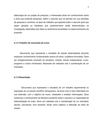 8
elaboração de um projeto de pesquisa, o interessado dever ter conhecimento sobre
a área que pretende pesquisar; definir o assunto que irá abordar em sua atividade
de pesquisa e conhecer os tipos de métodos que aplicará sobre o assunto para que
sejam geradas as hipóteses que posteriormente serão desenvolvidas na
investigação sistemática dos fatos ou fenômenos levantados no desenvolvimento da
proposta.
2.1.2 Trabalho de conclusão de curso
Documento que representa o resultado de estudo sistematizado devendo
expressar conhecimento fundamentado acerca do tema / problema formulado. Deve
ser obrigatoriamente emanado da disciplina, módulo, estudo independente, curso,
programa e outros ministrados. Necessita ser realizado sob a coordenação de um
orientador.
2.1.3 Dissertação
Documento que representa o resultado de um trabalho experimental ou
exposição de um estudo científico retrospectivo, de tema único e bem delimitado em
sua extensão, com o objetivo de reunir, interpretar e analisar informações. Deve
evidenciar o conhecimento de literatura existente sobre o assunto e a capacidade de
sistematização do autor. Deve ser realizado sob a coordenação de um orientador
(doutor, pós-doutor, livre docente), tendo como objetivo a obtenção do título de
mestre.
 