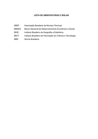 LISTA DE ABREVIATURAS E SIGLAS
ABNT Associação Brasileira de Normas Técnicas
BNDES Banco Nacional de Desenvolvimento Econômico e Social
IBGE Instituto Brasileiro de Geografia e Estatística
IBICT Instituto Brasileiro de Informação em Ciência e Tecnologia
NBR Norma Brasileira
 