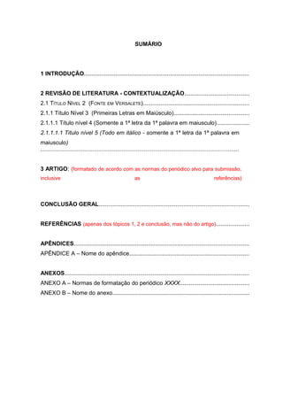 SUMÁRIO
1 INTRODUÇÃO.........................................................................................................
2 REVISÃO DE LITERATURA - CONTEXTUALIZAÇÃO.........................................
2.1 TÍTULO NÍVEL 2 (FONTE EM VERSALETE)...................................................................
2.1.1 Título Nível 3 (Primeiras Letras em Maiúsculo)................................................
2.1.1.1 Título nível 4 (Somente a 1ª letra da 1ª palavra em maiusculo)....................
2.1.1.1.1 Título nível 5 (Todo em itálico - somente a 1ª letra da 1ª palavra em
maiusculo)
..............................................................................................................................
3 ARTIGO: (formatado de acordo com as normas do periódico alvo para submissão,
inclusive as referências)
CONCLUSÃO GERAL................................................................................................
REFERÊNCIAS (apenas dos tópicos 1, 2 e conclusão, mas não do artigo).....................
APÊNDICES...............................................................................................................
APÊNDICE A – Nome do apêndice............................................................................
ANEXOS.....................................................................................................................
ANEXO A – Normas de formatação do periódico XXXX............................................
ANEXO B – Nome do anexo.......................................................................................
 