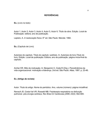 REFERÊNCIAS
Ex. (Livro no todo)
Autor 1, Autor 2, Autor 3, Autor 4, Autor 5, Autor 6. Título da obra. Edição. Local de
Publicação: editora; ano de publicação.
Lapiere, A. A reeducação física. 6th
ed. São Paulo: Manole; 1982.
Ex. (Capítulo de Livro)
Autor(es) do capítulo. Título do capítulo: subtítulo. In: Autor(es) do livro.Título do
livro. Edição. Local de publicação: Editora; ano de publicação. página inicia-final do
capítulo.
Archer ER. Mito da motivação. In: Bergamini C, Coda R (Org.). Psicodinâmica da
vida organizacional: motivação e liderança. 2nd ed. São Paulo: Atlas; 1997. p. 23-46.
Ex. (Artigo de revista)
Autor. Título do artigo. Nome do periódico. Ano, volume (número): página inicialfinal.
Renault JÁ, Costa-Val VR, Rossetti MB. Fisioterapia respiratória na disfunção
pulmonar. pós-cirurgia cardíaca. Rev Bras Cir Cardiovasc 2008; 23(4): 562-569.
16
 