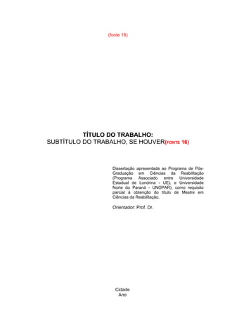 Cidade
Ano
(fonte 16)
TÍTULO DO TRABALHO:
SUBTÍTULO DO TRABALHO, SE HOUVER(FONTE 16)
Dissertação apresentada ao Programa de Pós-
Graduação em Ciências da Reabilitação
(Programa Associado entre Universidade
Estadual de Londrina - UEL e Universidade
Norte do Paraná - UNOPAR), como requisito
parcial à obtenção do título de Mestre em
Ciências da Reabilitação.
Orientador: Prof. Dr.
 