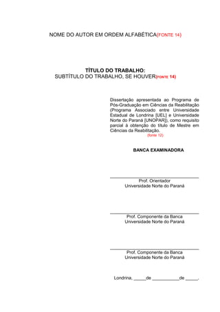NOME DO AUTOR EM ORDEM ALFABÉTICA(FONTE 14)
TÍTULO DO TRABALHO:
SUBTÍTULO DO TRABALHO, SE HOUVER(FONTE 14)
Dissertação apresentada ao Programa de
Pós-Graduação em Ciências da Reabilitação
(Programa Associado entre Universidade
Estadual de Londrina [UEL] e Universidade
Norte do Paraná [UNOPAR]), como requisito
parcial à obtenção do título de Mestre em
Ciências da Reabilitação.
(fonte 12)
BANCA EXAMINADORA
____________________________________
Prof. Orientador
Universidade Norte do Paraná
____________________________________
Prof. Componente da Banca
Universidade Norte do Paraná
____________________________________
Prof. Componente da Banca
Universidade Norte do Paraná
Londrina, _____de ___________de _____.
 