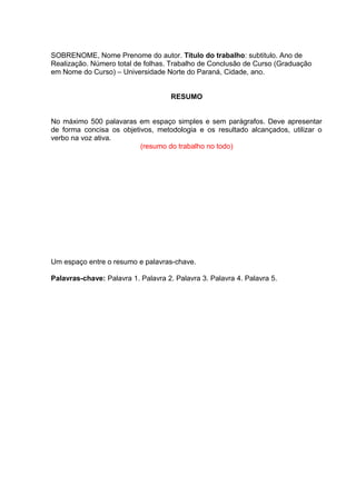 SOBRENOME, Nome Prenome do autor. Título do trabalho: subtitulo. Ano de
Realização. Número total de folhas. Trabalho de Conclusão de Curso (Graduação
em Nome do Curso) – Universidade Norte do Paraná, Cidade, ano.
RESUMO
No máximo 500 palavaras em espaço simples e sem parágrafos. Deve apresentar
de forma concisa os objetivos, metodologia e os resultado alcançados, utilizar o
verbo na voz ativa.
(resumo do trabalho no todo)
Um espaço entre o resumo e palavras-chave.
Palavras-chave: Palavra 1. Palavra 2. Palavra 3. Palavra 4. Palavra 5.
 