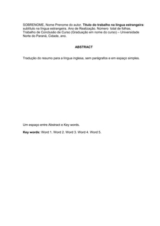 SOBRENOME, Nome Prenome do autor. Título do trabalho na língua estrangeira:
subtítulo na língua estrangeira. Ano de Realização. Número total de folhas.
Trabalho de Conclusão de Curso (Graduação em nome do curso) – Universidade
Norte do Paraná, Cidade, ano.
ABSTRACT
Tradução do resumo para a língua inglesa, sem parágrafos e em espaço simples.
Um espaço entre Abstract e Key words.
Key words: Word 1. Word 2. Word 3. Word 4. Word 5.
 