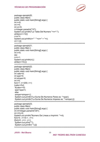TÉCNICAS DE PROGRAMACIÓN
============================================================
JAVA - Net Beans 10
ING° PEDRO BELTRÁN CANESSA
package ejemplo20;
public class Main{
public static void main(String[] args) {
int n=0;
int r=0;
int cn=0;
n=Integer.parseInt("10");
System.out.println("La Tabla Del Numero "+n+":");
while(cn<=12){
r=cn*n;
System.out.println(n+" * "+cn+" = "+r);
cn++;}}}
============================================================
package ejemplo21;
public class Main {
public static void main(String[] args) {
int n=0;
do{
n=n+1;
System.out.println(n);}
while(n<10);}}
============================================================
package ejemplo22;
public class Main{
public static void main(String[] args) {
int valor=0;
int spar=0;
int simpar=0;
int i=0;
for(i=1 ;i<=200; i++)
{valor=i%2;
if(valor==0)
spar=spar+i;
else
simpar=simpar+i;}
System.out.println("La Suma De Numeros Pares es: "+spar);
System.out.println("La Suma De Numeros Impares es: "+simpar);}}
============================================================
package ejemplo23;
public class Main{
public static void main(String[] args) {
int nl=Integer.parseInt("20");
int i=0,j=0;
System.out.println("Numero De Lineas a Imprimir: "+nl);
for(i=0 ; i<=nl-1 ; i++)
{for(j=0 ; j<=i ; j++)
System.out.print("*");
System.out.println(" ");}}}
 