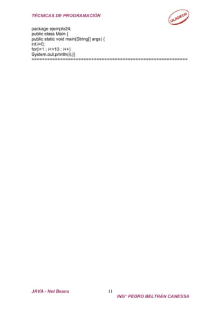 TÉCNICAS DE PROGRAMACIÓN
JAVA - Net Beans 11
ING° PEDRO BELTRÁN CANESSA
package ejemplo24;
public class Main {
public static void main(String[] args) {
int i=0;
for(i=1 ; i<=10 ; i++)
System.out.println(i);}}
============================================================
 
