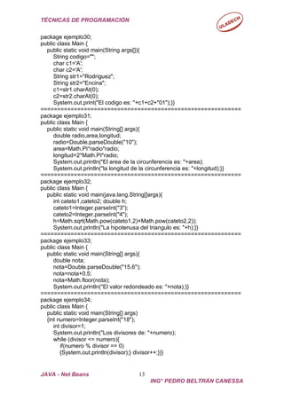 TÉCNICAS DE PROGRAMACIÓN
JAVA - Net Beans 13
ING° PEDRO BELTRÁN CANESSA
package ejemplo30;
public class Main {
public static void main(String args[]){
String codigo="";
char c1='A';
char c2='A';
String str1="Rodriguez";
String str2="Encina";
c1=str1.charAt(0);
c2=str2.charAt(0);
System.out.print("El codigo es: "+c1+c2+"01");}}
============================================================
package ejemplo31;
public class Main {
public static void main(String[] args){
double radio,area,longitud;
radio=Double.parseDouble("10");
area=Math.PI*radio*radio;
longitud=2*Math.PI*radio;
System.out.println("El area de la circunferencia es: "+area);
System.out.println("la longitud de la circunferencia es: "+longitud);}}
============================================================
package ejemplo32;
public class Main {
public static void main(java.lang.String[]args){
int cateto1,cateto2; double h;
cateto1=Integer.parseInt("3");
cateto2=Integer.parseInt("4");
h=Math.sqrt(Math.pow(cateto1,2)+Math.pow(cateto2,2));
System.out.println("La hipotenusa del triangulo es: "+h);}}
============================================================
package ejemplo33;
public class Main {
public static void main(String[] args){
double nota;
nota=Double.parseDouble("15.6");
nota=nota+0.5;
nota=Math.floor(nota);
System.out.println("El valor redondeado es: "+nota);}}
============================================================
package ejemplo34;
public class Main {
public static void main(String[] args)
{int numero=Integer.parseInt("18");
int divisor=1;
System.out.println("Los divisores de: "+numero);
while (divisor <= numero){
if(numero % divisor == 0)
{System.out.println(divisor);} divisor++;}}}
 
