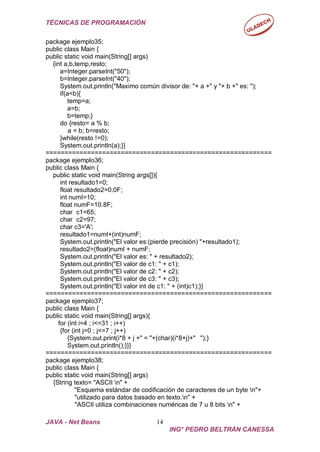 TÉCNICAS DE PROGRAMACIÓN
JAVA - Net Beans 14
ING° PEDRO BELTRÁN CANESSA
package ejemplo35;
public class Main {
public static void main(String[] args)
{int a,b,temp,resto;
a=Integer.parseInt("50");
b=Integer.parseInt("40");
System.out.println("Maximo común divisor de: "+ a +" y "+ b +" es: ");
if(a<b){
temp=a;
a=b;
b=temp;}
do {resto= a % b;
a = b; b=resto;
}while(resto !=0);
System.out.println(a);}}
============================================================
package ejemplo36;
public class Main {
public static void main(String args[]){
int resultado1=0;
float resultado2=0.0F;
int numI=10;
float numF=10.8F;
char c1=65;
char c2=97;
char c3='A';
resultado1=numI+(int)numF;
System.out.println("El valor es:(pierde precisión) "+resultado1);
resultado2=(float)numI + numF;
System.out.println("El valor es: " + resultado2);
System.out.println("El valor de c1: " + c1);
System.out.println("El valor de c2: " + c2);
System.out.println("El valor de c3: " + c3);
System.out.println("El valor int de c1: " + (int)c1);}}
============================================================
package ejemplo37;
public class Main {
public static void main(String[] args){
for (int i=4 ; i<=31 ; i++)
{for (int j=0 ; j<=7 ; j++)
{System.out.print(i*8 + j +" = "+(char)(i*8+j)+" ");}
System.out.println();}}}
============================================================
package ejemplo38;
public class Main {
public static void main(String[] args)
{String texto= "ASCII n" +
"Esquema estándar de codificación de caracteres de un byte n"+
"utilizado para datos basado en texto.n" +
"ASCII utiliza combinaciones numéricas de 7 u 8 bits n" +
 