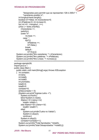 TÉCNICAS DE PROGRAMACIÓN
JAVA - Net Beans 15
ING° PEDRO BELTRÁN CANESSA
"designadas para permitir que se representen 128 ó 256n" +
"caracteres posible n";
int longitud=texto.length();
boolean bT=false; int nCaracteres=0;
int nPalabras=0; int nLineas=0;
for( int i=0 ; i<longitud ; i++)
{char c = texto.charAt(i);
nCaracteres ++;
switch(c)
{case 'n':
nLineas ++;
case ' ':
if(bT){
nPalabras ++;
bT=false;}
break;
default :
bT=true;}}
System.out.println("Nro caracteres: "+ nCaracteres);
System.out.println("Nro palabras: "+ nPalabras);
System.out.println("Nro Lineas: "+ nLineas);}}
============================================================
package ejemplo39;
import java.io.*;
public class Main {
public static void main(String[] args) throws IOException
{ int contador;
int letra;
int totalA;
int totalD;
int promedio;
totalA=0;
totalD=0;
contador=0;
while(contador < 5)
{System.out.print("Ingrese Letra ->");
System.out.flush();
letra=System.in.read();
if(letra=='A' || letra=='a')
totalA= totalA+1;
else if(letra=='D' || letra=='d')
totalD= totalD+1;
else{
System.out.println("Letra no Valida");
System.in.skip(2);
continue;}
System.in.skip(2);
contador=contador+1;}
System.out.println("Total Aprobados "+totalA);
System.out.println("total Desaprobados "+totalD);}}
 