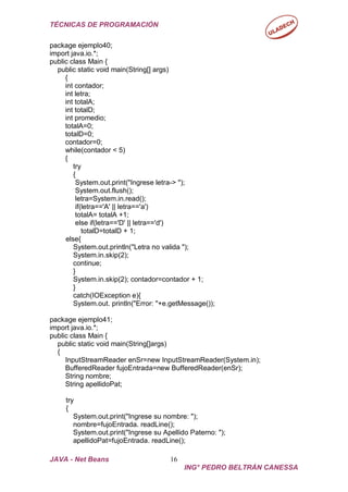 TÉCNICAS DE PROGRAMACIÓN
JAVA - Net Beans 16
ING° PEDRO BELTRÁN CANESSA
package ejemplo40;
import java.io.*;
public class Main {
public static void main(String[] args)
{
int contador;
int letra;
int totalA;
int totalD;
int promedio;
totalA=0;
totalD=0;
contador=0;
while(contador < 5)
{
try
{
System.out.print("Ingrese letra-> ");
System.out.flush();
letra=System.in.read();
if(letra=='A' || letra=='a')
totalA= totalA +1;
else if(letra=='D' || letra=='d')
totalD=totalD + 1;
else{
System.out.println("Letra no valida ");
System.in.skip(2);
continue;
}
System.in.skip(2); contador=contador + 1;
}
catch(IOException e){
System.out. println("Error: "+e.getMessage());
package ejemplo41;
import java.io.*;
public class Main {
public static void main(String[]args)
{
InputStreamReader enSr=new InputStreamReader(System.in);
BufferedReader fujoEntrada=new BufferedReader(enSr);
String nombre;
String apellidoPat;
try
{
System.out.print("Ingrese su nombre: ");
nombre=fujoEntrada. readLine();
System.out.print("Ingrese su Apellido Paterno: ");
apellidoPat=fujoEntrada. readLine();
 