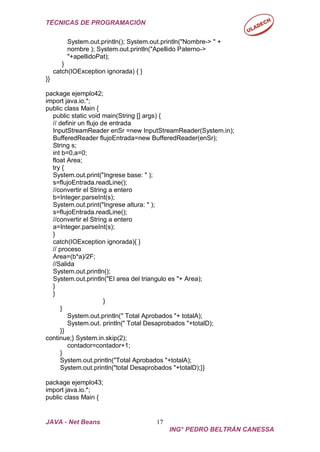 TÉCNICAS DE PROGRAMACIÓN
JAVA - Net Beans 17
ING° PEDRO BELTRÁN CANESSA
System.out.println(); System.out.println("Nombre-> " +
nombre ); System.out.println("Apellido Paterno->
"+apellidoPat);
}
catch(IOException ignorada) { }
}}
package ejemplo42;
import java.io.*;
public class Main {
public static void main(String [] args) {
// definir un flujo de entrada
InputStreamReader enSr =new InputStreamReader(System.in);
BufferedReader flujoEntrada=new BufferedReader(enSr);
String s;
int b=0,a=0;
float Area;
try {
System.out.print("Ingrese base: " );
s=flujoEntrada.readLine();
//convertir el String a entero
b=Integer.parseInt(s);
System.out.print("Ingrese altura: " );
s=flujoEntrada.readLine();
//convertir el String a entero
a=Integer.parseInt(s);
}
catch(IOException ignorada){ }
// proceso
Area=(b*a)/2F;
//Salida
System.out.println();
System.out.println("El area del triangulo es "+ Area);
}
}
}
}
System.out.println(" Total Aprobados "+ totalA);
System.out. println(" Total Desaprobados "+totalD);
}}
continue;} System.in.skip(2);
contador=contador+1;
}
System.out.println("Total Aprobados "+totalA);
System.out.println("total Desaprobados "+totalD);}}
package ejemplo43;
import java.io.*;
public class Main {
 