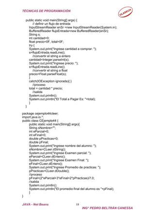 TÉCNICAS DE PROGRAMACIÓN
JAVA - Net Beans 18
ING° PEDRO BELTRÁN CANESSA
public static void main(String[] args) {
// definir un flujo de entrada
InputStreamReader enSr =new InputStreamReader(System.in);
BufferedReader flujoEntrada=new BufferedReader(enSr);
String s;
int cantidad=0;
float precio=0F, total=0F;
try {
System.out.print("Ingrese cantidad a comprar: ");
s=flujoEntrada.readLine();
//convertir el string a entero
cantidad=Integer.parseInt(s);
System.out.print("Ingrese precio: ");
s=flujoEntrada.readLine();
//convertir el string a float
precio=Float.parseFloat(s);
}
catch(IOException ignorada){ }
//proceso
total = cantidad * precio;
//salida
System.out.println();
System.out.println("El Total a Pagar Es: "+total);
}
}
package cejemplo44cleer;
import java.io.*;
public class CEjemplo44 {
public static void main(String[] args){
String sNombre="";
int eParcial=0;
int eFinal=0;
double pPracticas=0;
double pFinal;
System.out.print("Ingrese nombre del alumno: ");
sNombre=CLeer.dString();
System.out.print("Ingrese Examen parcial: ");
eParcial=CLeer.dEntero();
System.out.print("Ingrese Examen Final: ");
eFinal=CLeer.dEntero();
System.out.print("Ingrese Promedio de practicas: ");
pPracticas=CLeer.dDouble();
//proceso
pFinal=(2*eParcial+3*eFinal+2*pPracticas)/7.0;
//salida
System.out.println();
System.out.println("El promedio final del alumno es "+pFinal);
}
}
 