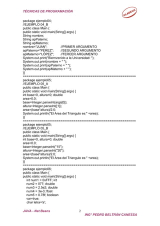 TÉCNICAS DE PROGRAMACIÓN
JAVA - Net Beans 2
ING° PEDRO BELTRÁN CANESSA
package ejemplo04;
//EJEMPLO 04_B
public class Main {
public static void main(String[] args) {
String nombre;
String apPaterno;
String apMaterno;
nombre="JUAN"; //PRIMER ARGUMENTO
apPaterno="PÉREZ"; //SEGUNDO ARGUMENTO
apMaterno="LÓPEZ"; //TERCER ARGUMENTO
System.out.print("Biernvenido a la Universidad: ");
System.out.print(nombre + " ");
System.out.print(apPaterno + " ");
System.out.print(apMaterno + " ");
}}
============================================================
package ejemplo05;
//EJEMPLO 05_A
public class Main {
public static void main(String[] args) {
int base=0, altura=0; double
area=0.0;
base=Integer.parseInt(args[0]);
altura=Integer.parseInt([1]);
area=(base*altura)/2.0;
System.out.println("El Area del Triangulo es:" +area);
}}
============================================================
package ejemplo05;
//EJEMPLO 05_B
public class Main {
public static void main(String[] args) {
int base=0, altura=0; double
area=0.0;
base=Integer.parseInt("15");
altura=Integer.parseInt("20");
area=(base*altura)/2.0;
System.out.println("El Area del Triangulo es:" +area);
}}
============================================================
package ejemplo06;
public class Main {
public static void main(String[] args) {
int num1 = 0xFFF; int
num2 = 077; double
num3 = 2.5e2; double
num4 = 3e-3; float
num5 = 0.78f; boolean
var=true;
char letra='a';
 