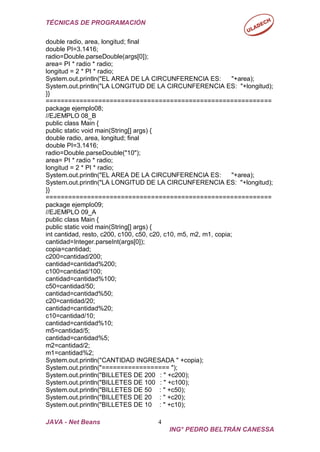 TÉCNICAS DE PROGRAMACIÓN
JAVA - Net Beans 4
ING° PEDRO BELTRÁN CANESSA
double radio, area, longitud; final
double PI=3.1416;
radio=Double.parseDouble(args[0]);
area= PI * radio * radio;
longitud = 2 * PI * radio;
System.out.println("EL AREA DE LA CIRCUNFERENCIA ES: "+area);
System.out.println("LA LONGITUD DE LA CIRCUNFERENCIA ES: "+longitud);
}}
============================================================
package ejemplo08;
//EJEMPLO 08_B
public class Main {
public static void main(String[] args) {
double radio, area, longitud; final
double PI=3.1416;
radio=Double.parseDouble("10");
area= PI * radio * radio;
longitud = 2 * PI * radio;
System.out.println("EL AREA DE LA CIRCUNFERENCIA ES: "+area);
System.out.println("LA LONGITUD DE LA CIRCUNFERENCIA ES: "+longitud);
}}
============================================================
package ejemplo09;
//EJEMPLO 09_A
public class Main {
public static void main(String[] args) {
int cantidad, resto, c200, c100, c50, c20, c10, m5, m2, m1, copia;
cantidad=Integer.parseInt(args[0]);
copia=cantidad;
c200=cantidad/200;
cantidad=cantidad%200;
c100=cantidad/100;
cantidad=cantidad%100;
c50=cantidad/50;
cantidad=cantidad%50;
c20=cantidad/20;
cantidad=cantidad%20;
c10=cantidad/10;
cantidad=cantidad%10;
m5=cantidad/5;
cantidad=cantidad%5;
m2=cantidad/2;
m1=cantidad%2;
System.out.println("CANTIDAD INGRESADA " +copia);
System.out.println("================== ");
System.out.println("BILLETES DE 200 : " +c200);
System.out.println("BILLETES DE 100 : " +c100);
System.out.println("BILLETES DE 50 : " +c50);
System.out.println("BILLETES DE 20 : " +c20);
System.out.println("BILLETES DE 10 : " +c10);
 