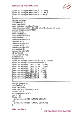 TÉCNICAS DE PROGRAMACIÓN
JAVA - Net Beans 5
ING° PEDRO BELTRÁN CANESSA
System.out.println("MONEDAS DE 5 : " +m5);
System.out.println("MONEDAS DE 2 :" +m2);
System.out.println("MONEDAS DE 1 :" +m1);
}}
============================================================
package ejemplo09;
//EJEMPLO 09_B
public class Main {
public static void main(String[] args) {
int cantidad, resto, c200, c100, c50, c20, c10, m5, m2, m1, copia;
cantidad=Integer.parseInt("126");
copia=cantidad;
c200=cantidad/200;
cantidad=cantidad%200;
c100=cantidad/100;
cantidad=cantidad%100;
c50=cantidad/50;
cantidad=cantidad%50;
c20=cantidad/20;
cantidad=cantidad%20;
c10=cantidad/10;
cantidad=cantidad%10;
m5=cantidad/5;
cantidad=cantidad%5;
m2=cantidad/2;
m1=cantidad%2;
System.out.println("CANTIDAD INGRESADA " +copia);
System.out.println("================== ");
System.out.println("BILLETES DE 200 : " +c200);
System.out.println("BILLETES DE 100 : " +c100);
System.out.println("BILLETES DE 50 : " +c50);
System.out.println("BILLETES DE 20 : " +c20);
System.out.println("BILLETES DE 10 : " +c10);
System.out.println("MONEDAS DE 5 : " +m5);
System.out.println("MONEDAS DE 2 : " +m2);
System.out.println("MONEDAS DE 1 : " +m1);
}}
============================================================
package ejemplo010;
//EJEMPLO 10_B
public class Main {
public static void main(String[] args) {
int n1=0, valor=0;
n1=Integer.parseInt(“30”);
valor=n1%2;
if (valor==0)
System.out.println("EL NUMERO ES PAR");
else
System.out.println("EL NUMERO ES IMPAR");
}}
 