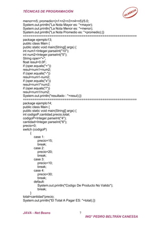 TÉCNICAS DE PROGRAMACIÓN
JAVA - Net Beans 7
ING° PEDRO BELTRÁN CANESSA
menor=n5; promedio=(n1+n2+n3+n4+n5)/5.0;
System.out.println("La Nota Mayor es: "+mayor);
System.out.println("La Nota Menor es: "+menor);
System.out.println("La Nota Promedio es: "+promedio);}}
============================================================
package ejemplo13;
public class Main {
public static void main(String[] args) {
int num1=Integer.parseInt("10");
int num2=Integer.parseInt("5");
String oper="+";
float resul=0.0F;
if (oper.equals("+"))
resul=num1+num2;
if (oper.equals("-"))
resul=num1-num2;
if (oper.equals("x"))
resul=num1*num2;
if (oper.equals("/"))
resul=num1/num2;
System.out.println("resultado : "+resul);}}
============================================================
package ejemplo14;
public class Main {
public static void main(String[] args) {
int codigoP,cantidad,precio,total;
codigoP=Integer.parseInt("4");
cantidad=Integer.parseInt("6");
precio=0;
switch (codigoP)
{
case 1:
precio=15;
break;
case 2:
precio=20;
break;
case 3:
precio=10;
break;
case 4:
precio=30;
break;
default:
System.out.println("Codigo De Producto No Valido");
break;
}
total=cantidad*precio;
System.out.println("El Total A Pagar ES: "+total);}}
 