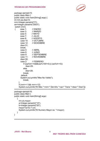 TÉCNICAS DE PROGRAMACIÓN
JAVA - Net Beans 8
ING° PEDRO BELTRÁN CANESSA
package ejemplo15;
public class Main {
public static void main(String[] args) {
int mm,aa,dias=0;
mm=Integer.parseInt("3");
aa=Integer.parseInt("2003");
switch (mm)
{ case 1: // ENERO
case 3: // MARZO
case 5: // MAYO
case 7: // JULIO
case 8: // AGOSTO
case 10: // OCTUBRE
case 12: // DICIEMBRE
dias=31;
break;
case 4: // ABRIL
case 6: // JUNIO
case 9: // SEPTIEMBRE
case 11: // NOVIEMBRE
dias=30;
case 2: // FEBRERO
if ((aa%4==0)&&(aa%100!=0) || (aa%4==0))
dias=29;
else
dias=28;
break;
default:
System.out.println("Mes No Valido");
break;
}
if (mm>=1 && mm<=12)
System.out.println("El Mes "+mm+" Del Año "+aa+" Tiene "+dias+" Dias")}}
============================================================
package ejemplo16;
public class Main {
public static void main(String[] args)
{
int a,b,mayor;
a=Integer.parseInt("10");
b=Integer.parseInt("20");
mayor=(a>b) ? a:b;
System.out.println("El Numero Mayor es: "+mayor);
}
}
============================================================
 