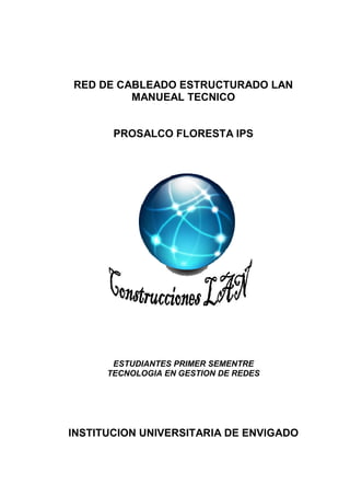 RED DE CABLEADO ESTRUCTURADO LAN
         MANUEAL TECNICO


       PROSALCO FLORESTA IPS




       ESTUDIANTES PRIMER SEMENTRE
      TECNOLOGIA EN GESTION DE REDES




INSTITUCION UNIVERSITARIA DE ENVIGADO
 
