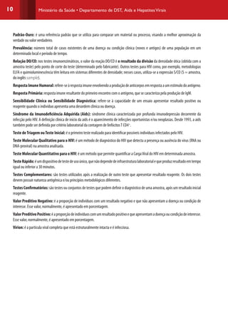 10 Ministério da Saúde • Departamento de DST, Aids e HepatitesVirais
Padrão-Ouro: é uma referência padrão que se utiliza para comparar um material ou processo, visando a melhor aproximação da
verdade ou valor verdadeiro.
Prevalência: número total de casos existentes de uma doença ou condição clínica (novos e antigos) de uma população em um
determinado local e período de tempo.
Relação DO/CO: nos testes imunoenzimáticos, o valor da reação DO/CO é o resultado da divisão da densidade ótica (obtida com a
amostra teste) pelo ponto de corte do teste (determinado pelo fabricante). Outros testes para HIV como, por exemplo, metodologias
ELFA e quimioluminescência têm leitura em sistemas diferentes de densidade; nesses casos, utiliza-se a expressão S/CO (S = amostra,
do inglês sample).
RespostaImuneHumoral:refere-seàrespostaimuneenvolvendoaproduçãodeanticorposemrespostaaumestímulodoantígeno.
Resposta Primária: resposta imune resultante do primeiro encontro com o antígeno, que se caracteriza pela produção de IgM.
Sensibilidade Clínica ou Sensibilidade Diagnóstica: refere-se à capacidade de um ensaio apresentar resultado positivo ou
reagente quando o indivíduo apresenta uma desordem clínica ou doença.
Síndrome da Imunodeficiência Adquirida (Aids): síndrome clínica caracterizada por profunda imunodepressão decorrente da
infecção pelo HIV. A definição clínica de início da aids é o aparecimento de infecções oportunistas e/ou neoplasias. Desde 1993, a aids
também pode ser definida por critério laboratorial da contagem de linfócitosT CD4+
.
Teste deTriagem ouTeste Inicial: é o primeiro teste realizado para identificar possíveis indivíduos infectados pelo HIV.
Teste Molecular Qualitativo para o HIV: é um método de diagnóstico do HIV que detecta a presença ou ausência do vírus (RNA ou
DNA-proviral) na amostra analisada.
Teste Molecular Quantitativo para o HIV: é um método que permite quantificar a CargaViral do HIV em determinada amostra.
TesteRápido:éumdispositivodetestedeusoúnico,quenãodependedeinfraestruturalaboratorialequeproduzresultadoemtempo
igual ou inferior a 30 minutos.
Testes Complementares: são testes utilizados após a realização de outro teste que apresentar resultado reagente. Os dois testes
devem possuir natureza antigênica e/ou princípios metodológicos diferentes.
Testes Confirmatórios: são testes ou conjuntos de testes que podem definir o diagnóstico de uma amostra, após um resultado inicial
reagente.
Valor Preditivo Negativo: é a proporção de indivíduos com um resultado negativo e que não apresentam a doença ou condição de
interesse. Esse valor, normalmente, é apresentado em porcentagem.
ValorPreditivoPositivo:éaproporçãodeindivíduoscomumresultadopositivoequeapresentamadoençaoucondiçãodeinteresse.
Esse valor, normalmente, é apresentado em porcentagem.
Vírion: é a partícula viral completa que está estruturalmente intacta e é infecciosa.
 
