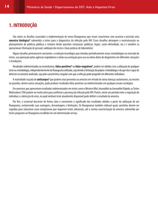 14 Ministério da Saúde • Departamento de DST, Aids e HepatitesVirais
1. INTRODUÇÃO
São vários os desafios associados à implementação de novos fluxogramas que visam caracterizar com acurácia e precisão uma
amostra biológicaG
submetida a testes para o diagnóstico da infecção pelo HIV. Esses desafios abrangem a reestruturação ou
planejamento de políticas públicas e incluem desde questões estruturais (políticas, legais, custo-efetividade, etc.) e também às
operacionais (formação de pessoal, validação dos testes e boas práticas de laboratório).
Alguns desafios permanecem constantes: a evolução tecnológica que introduz periodicamente novas metodologias no mercado de
testes,suaaprovaçãopelasagênciasreguladoraseaindasuaaceitaçãoparausonarotinadiáriadodiagnósticoemdiferentessituações
e instalações.
Resultadosindeterminadosouinconclusivos,falso-positivosG
oufalso-negativosG
,podemserobtidoscomautilizaçãodequalquer
testeoumetodologia,independentementedofluxogramautilizado,sejadevidoàlimitaçãodaprópria metodologiaedoqueelaécapazde
detectarnaamostraanalisada,sejapelacaracterísticasingularcomqueainfecçãopodeprogrediremdiferentesindivíduos.
AreatividadecruzadadeanticorposG
quepodemestarpresentesnaamostraemvirtudedeváriasdoençasautoimunes,oumesmo
na gravidez, dentre outras situações, pode produzir resultados falso-positivos ou indeterminados em qualquer ensaio sorológico.
EmamostrasqueapresentamresultadosindeterminadosemtestescomooWesternBlot,ImunoblotouImunoblotRápido,osTestes
Moleculares(TM)podemsermuitoúteisparaconfirmarapresençadainfecçãopeloHIV.Porém,existeumperíodoentreaexposiçãodo
indivíduo e a detecção do vírus, no qual nenhum teste atualmente disponível pode definir o resultado da amostra.
Por fim, é essencial descrever de forma clara e consistente o significado dos resultados obtidos a partir da utilização de um
fluxograma, esclarecendo suas vantagens, desvantagens e limitações. Os fluxogramas também indicam quais caminhos devem ser
seguidos para solucionar casos excepcionais que requerem testes adicionais, até a correta caracterização da amostra submetida aos
testes propostos no fluxograma escolhido em um determinado serviço.
 