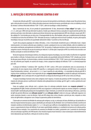 19Manual Técnico para o Diagnóstico da Infecção pelo HIV
3. INFECÇÃO E RESPOSTA IMUNE CONTRA O HIV
AmaioriadasinfecçõespeloHIV-1ocorreatravésdasmucosasdotratogenitalouretaldurantearelaçãosexual.Nasprimeirashoras
apósainfecçãopelaviasexual,oHIVecélulasinfectadasatravessamabarreiradamucosa,permitindoqueovírusseestabeleçanolocal
de entrada e continue infectando linfócitosT CD4+
(T CD4+
), além de macrófagos e células dendríticas.
Após a transmissão do vírus, há um período de aproximadamente 10 dias, denominado de fase eclipseG
(do inglês, eclipse
phase), antes que o RNA viral seja detectável no plasma. Estudos que utilizaram técnicas avançadas de sequenciamento genético das
primeiras partículas virais detectadas no plasma permitiram demonstrar que aproximadamente 80% das infecções sexuais pelo HIV-1
dossubtiposBeCsãoiniciadasporumúnicovírus.Ahomogeneidadedovírus,ditofundador,indicaqueoestabelecimentodainfecção
éresultadodeumúnicofocodelinfócitosTCD4+
infectadosdamucosa.Areplicaçãoviralnesselocaléauxiliada,emparte,pelaresposta
imunológica inata que encaminha uma quantidade adicional de célulasT suscetíveis ao foco da infecção.
A partir dessa pequena população de células infectadas, o vírus é disseminado inicialmente para os linfonodos locais e depois
sistemicamente e em número suficiente para estabelecer e manter a produção de vírus nos tecidos linfoides, além de estabelecer um
reservatóriovirallatente,principalmenteemlinfócitosTCD4+
dememória.Areplicaçãoviralativaealivrecirculaçãodovírusnacorrente
sanguíneacausamaformaçãodeumpicodeviremiaporvoltade21a28diasapósaexposiçãoaoHIV.Essaviremiaestáassociadaaum
declínio acentuado no número de linfócitosT CD4+
.
Nafasedeexpansãoedisseminaçãosistêmica,háainduçãodarespostaimunológica,masestaétardiaeinsuficienteemmagnitude
para erradicar a infecção. A ativação imune, por outro lado, produz uma quantidade adicional de linfócitosT CD4+
ativados que servem
dealvoparanovasinfecções.Aomesmotempo,onúmerocrescentedelinfócitosTCD8+
(TCD8+
)exerceumcontroleparcialdainfecção,
mas não suficiente para impedir, em ausência de terapia, a lenta e progressiva depleção de linfócitos T CD4+
e a eventual progressão
para aids.
A ativação de linfócitos T citotóxicos CD8+
específicos (TC CD8+
) contra o HIV ocorre normalmente antes da soroconversão. O
aparecimento de uma resposta imune celular HIV-específica e a subsequente síntese de anticorpos anti-HIV levam a uma queda da
CargaViral plasmática (viremia) - até um nível (set point) que é específico de cada indivíduo - e à cronicidade da infecção pelo HIV. A
resposta imune mediada por células é mais importante do que a resposta imune humoralG
no controle da replicação viral durante a
infecção agudaG
, mas os anticorpos têm um papel relevante na redução da disseminação do HIV na fase crônica da infecção.
A resposta imunológica humoral contra vários antígenos viral é vigorosa. A maioria das proteínas do HIV é imunogênica, mas uma
resposta de anticorpos precoce e preferencial é induzida contra glicoproteínas do envelope, gp120 e gp41, e contra a proteína do core/
capsídeo viral, a p24.
Como em qualquer outra infecção viral, a primeira classe de anticorpo produzida durante uma resposta primáriaG
é a
imunoglobulinaM(IgM).DevidoàpersistênciadoHIV,nossoorganismoécontinuamenteexpostoaosmesmosantígenoseaprodução
inicialdeIgMésubstituídapelaproduçãodeimunoglobulinaG(IgG).Entretanto,aocontráriodeoutrasdoençasinfecciosas,apresença
da IgM não permite diferenciar uma infecção recenteG
de uma infecção crônicaG
, tendo em vista que a IgM pode reaparecer em
outros momentos durante o curso da infecção. A IgG anti-HIV atinge níveis séricos elevados e persiste por anos, enquanto os níveis
séricos de IgM tendem a desaparecer com o tempo ou apresentar padrão de intermitência.
É observado um aumento da afinidade do anticorpo pelo antígeno, ou seja, os anticorpos de baixa afinidade que são produzidos no
iníciodarespostahumoralsãopoucoapoucosubstituídosporanticorposdealtaafinidade.Esteéumfenômenodevidoàocorrênciade
mutaçõessomáticasemdeterminadasregiões(hotspots)dosgenesquecodificamaimunoglobulina(Ig). Essasmutaçõesocorremao
acaso e o aparecimento de clones de linfócitos B com maior especificidade antigênica é o resultado de um processo de seleção positiva
decorrente dessas mutações. Essa característica de aumento de afinidade (ou avidez), juntamente com o aumento da concentração
sérica de anticorpos específicos anti-HIV durante a fase inicial da resposta imune humoral, é a base racional para o desenvolvimento de
testes laboratoriais que classificam a infecção em recente ou crônica.
 