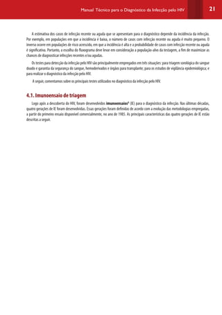 21Manual Técnico para o Diagnóstico da Infecção pelo HIV
A estimativa dos casos de infecção recente ou aguda que se apresentam para o diagnóstico depende da incidência da infecção.
Por exemplo, em populações em que a incidência é baixa, o número de casos com infecção recente ou aguda é muito pequeno. O
inverso ocorre em populações de risco acrescido, em que a incidência é alta e a probabilidade de casos com infecção recente ou aguda
é significativa. Portanto, a escolha do fluxograma deve levar em consideração a população-alvo da testagem, a fim de maximizar as
chances de diagnosticar infecções recentes e/ou agudas.
Os testes para detecção da infecção pelo HIV são principalmente empregados em três situações: para triagem sorológica do sangue
doado e garantia da segurança do sangue, hemoderivados e órgãos para transplante; para os estudos de vigilância epidemiológica; e
para realizar o diagnóstico da infecção pelo HIV.
A seguir, comentamos sobre os principais testes utilizados no diagnóstico da infecção pelo HIV.
4.1. Imunoensaio de triagem
Logo após a descoberta do HIV, foram desenvolvidos imunoensaiosG
(IE) para o diagnóstico da infecção. Nas últimas décadas,
quatro gerações de IE foram desenvolvidas. Essas gerações foram definidas de acordo com a evolução das metodologias empregadas,
a partir do primeiro ensaio disponível comercialmente, no ano de 1985. As principais características das quatro gerações de IE estão
descritas a seguir.
 
