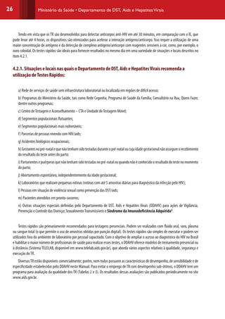 26 Ministério da Saúde • Departamento de DST, Aids e HepatitesVirais
Tendo em vista que os TR são desenvolvidos para detectar anticorpos anti-HIV em até 30 minutos, em comparação com o IE, que
pode levar até 4 horas, os dispositivos são otimizados para acelerar a interação antígeno/anticorpo. Isso requer a utilização de uma
maior concentração de antígeno e da detecção de complexo antígeno/anticorpo com reagentes sensíveis à cor, como, por exemplo, o
ouro coloidal. Os testes rápidos são ideais para fornecer resultados no mesmo dia em uma variedade de situações e locais descritos no
item 4.2.1.
4.2.1. Situações e locais nas quais o Departamento de DST, Aids e HepatitesVirais recomenda a
utilização deTestes Rápidos:
a) Rede de serviços de saúde sem infraestrutura laboratorial ou localizada em regiões de difícil acesso;
b) Programas do Ministério da Saúde, tais como Rede Cegonha, Programa de Saúde da Família, Consultório na Rua, Quero Fazer,
dentre outros programas;
c) Centro deTestagem e Aconselhamento – CTA e Unidade deTestagem Móvel;
d) Segmentos populacionais flutuantes;
e) Segmentos populacionais mais vulneráveis;
f) Parcerias de pessoas vivendo com HIV/aids;
g) Acidentes biológicos ocupacionais;
h)Gestantesnopré-natalequenãotenhamsidotestadasduranteopré-nataloucujaidadegestacionalnãoassegureorecebimento
do resultado do teste antes do parto;
i)Parturientesepuérperasquenãotenhamsidotestadasnopré-natalouquandonãoéconhecidooresultadodotestenomomento
do parto;
j) Abortamento espontâneo, independentemente da idade gestacional;
k) Laboratórios que realizam pequenas rotinas (rotinas com até 5 amostras diárias para diagnóstico da infecção pelo HIV);
l) Pessoas em situação de violência sexual como prevenção das DST/aids;
m) Pacientes atendidos em pronto-socorros;
n) Outras situações especiais definidas pelo Departamento de DST, Aids e Hepatites Virais (DDAHV) para ações de Vigilância,
Prevenção e Controle das Doenças SexualmenteTransmissíveis e Síndrome da Imunodeficiência AdquiridaG
.
Testes rápidos são primariamente recomendados para testagens presenciais. Podem ser realizados com fluido oral, soro, plasma
ou sangue total (o que permite o uso de amostras obtidas por punção digital). Os testes rápidos são simples de executar e podem ser
utilizados fora do ambiente de laboratório por pessoal capacitado. Com o objetivo de ampliar o acesso ao diagnóstico do HIV no Brasil
e habilitar o maior número de profissionais de saúde para realizar esses testes, o DDAHV oferece modelos de treinamento presencial ou
à distância (Sistema TELELAB, disponível em www.telelab.aids.gov.br), que aborda vários aspectos relativos à qualidade, segurança e
execução doTR.
DiversosTR estão disponíveis comercialmente; porém, nem todos possuem as características de desempenho, de sensibilidade e de
especificidade estabelecidas pelo DDAHV neste Manual. Para evitar o emprego deTR com desempenho sub-ótimos, o DDAHV tem um
programa para avaliação da qualidade dos TR (Tabelas 2 e 3). Os resultados dessas avaliações são publicados periodicamente no site
www.aids.gov.br.
 