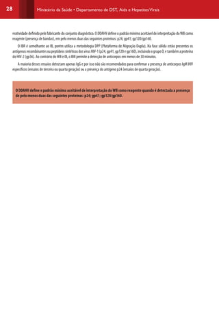 28 Ministério da Saúde • Departamento de DST, Aids e HepatitesVirais
reatividadedefinidopelofabricantedoconjuntodiagnóstico.ODDAHVdefineopadrãomínimoaceitáveldeinterpretaçãodoWBcomo
reagente (presença de bandas), em pelo menos duas das seguintes proteínas: p24; gp41; gp120/gp160.
O IBR é semelhante ao IB, porém utiliza a metodologia DPP (Plataforma de Migração Dupla). Na fase sólida estão presentes os
antígenosrecombinantesoupeptídeossintéticosdosvírusHIV-1(p24,gp41,gp120egp160),incluindoogrupoO,etambémaproteína
do HIV-2 (gp36). Ao contrário doWB e IB, o IBR permite a detecção de anticorpos em menos de 30 minutos.
A maioria desses ensaios detectam apenas IgG e por isso não são recomendados para confirmar a presença de anticorpos IgM HIV
específicos (ensaios de terceira ou quarta geração) ou a presença do antígeno p24 (ensaios de quarta geração).
O DDAHV define o padrão mínimo aceitável de interpretação do WB como reagente quando é detectada a presença
de pelo menos duas das seguintes proteínas: p24; gp41; gp120/gp160.
 