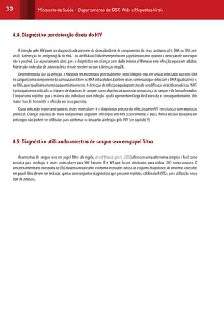 30 Ministério da Saúde • Departamento de DST, Aids e HepatitesVirais
4.4. Diagnóstico por detecção direta do HIV
A infecção pelo HIV pode ser diagnosticada por meio da detecção direta de componentes do vírus (antígeno p24, RNA ou DNA pró-
viral). A detecção do antígeno p24 do HIV-1 ou de RNA ou DNA desempenha um papel importante quando a detecção de anticorpos
não é possível. São especialmente úteis para o diagnóstico em crianças com idade inferior a 18 meses e na infecção aguda em adultos.
A detecção molecular de ácido nucleico é mais sensível do que a detecção de p24.
Dependendodafasedainfecção,oHIVpodeserencontradoprincipalmentecomoDNApró-viralemcélulasinfectadasoucomoRNA
nosangue(comocomponentedapartículavirallivreouRNAintracelular).ExistemtestescomerciaisquedetectamoDNA(qualitativo)e/
ouRNA,querqualitativamenteouquantitativamente.Adetecçãodeinfecçãoagudaportestesdeamplificaçãodeácidosnucleicos(NAT)
éprincipalmenteutilizadanatriagemdedoadoresdesangue,comoobjetivodeaumentarasegurançadosangueedehemoderivados.
É importante registrar que a maioria dos indivíduos com infecção aguda apresentam Carga Viral elevada e, consequentemente, têm
maior risco de transmitir a infecção aos seus parceiros.
Outra aplicação importante para os testes moleculares é o diagnóstico precoce da infecção pelo HIV em crianças com exposição
perinatal. Crianças nascidas de mães soropositivas adquirem anticorpos anti-HIV passivamente, e dessa forma ensaios baseados em
anticorpos não podem ser utilizados para confirmar ou descartar a infecção pelo HIV (ver capítulo 9).
4.5. Diagnóstico utilizando amostras de sangue seco em papel filtro
As amostras de sangue seco em papel filtro (do inglês, dried blood spots, DBS) oferecem uma alternativa simples e fácil como
amostra para sorologia e testes moleculares para HIV. Existem IE e WB que foram otimizados para utilizar DBS como amostra. O
armazenamentoeotransportedoDBSdevemserrealizadosconformeinstruçõesdeusodoconjuntodiagnóstico.Asamostrascoletadas
em papel filtro devem ser testadas apenas com conjuntos diagnósticos que possuem registros válidos na ANVISA para utilização nesse
tipo de amostra.
 
 