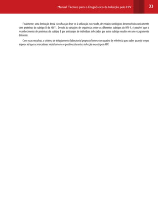 33Manual Técnico para o Diagnóstico da Infecção pelo HIV
Finalmente, uma limitação dessa classificação deve-se à utilização, no estudo, de ensaios sorológicos desenvolvidos unicamente
com proteínas do subtipo B do HIV-1. Devido às variações de sequências entre os diferentes subtipos do HIV-1, é possível que o
reconhecimento de proteínas do subtipo B por anticorpos de indivíduos infectados por outro subtipo resulte em um estagiamento
diferente.
Com essas ressalvas, o sistema de estagiamento laboratorial proposto fornece um quadro de referência para saber quanto tempo
esperar até que os marcadores virais tornem-se positivos durante a infecção recente pelo HIV.
 