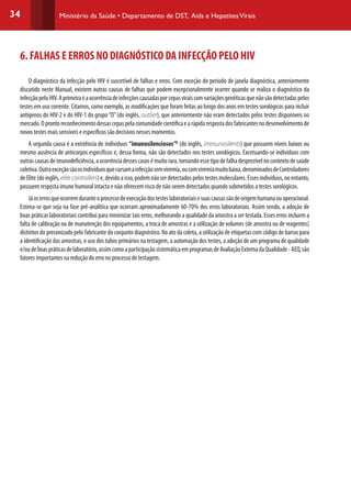 34 Ministério da Saúde • Departamento de DST, Aids e HepatitesVirais
6. FALHAS E ERROS NO DIAGNÓSTICO DA INFECÇÃO PELO HIV
O diagnóstico da infecção pelo HIV é suscetível de falhas e erros. Com exceção do período de janela diagnóstica, anteriormente
discutido neste Manual, existem outras causas de falhas que podem excepcionalmente ocorrer quando se realiza o diagnóstico da
infecçãopeloHIV.Aprimeiraéaocorrênciadeinfecçõescausadasporcepasviraiscomvariaçõesgenéticasquenãosãodetectadaspelos
testes em uso corrente. Citamos, como exemplo, as modificações que foram feitas ao longo dos anos em testes sorológicos para incluir
antígenos do HIV-2 e do HIV-1 do grupo“O”(do inglês, outlier), que anteriormente não eram detectados pelos testes disponíveis no
mercado.Oprontoreconhecimentodessascepaspelacomunidadecientíficaearápidarespostadosfabricantesnodesenvolvimentode
novos testes mais sensíveis e específicos são decisivos nesses momentos.
A segunda causa é a existência de indivíduos “imunosilenciosos”G
(do inglês, immunosilents) que possuem níveis baixos ou
mesmo ausência de anticorpos específicos e, dessa forma, não são detectados nos testes sorológicos. Excetuando-se indivíduos com
outrascausasdeimunodeficiência,aocorrênciadessescasosémuitorara,tornandoessetipodefalhadesprezívelnocontextodesaúde
coletiva.Outraexceçãosãoosindivíduosquecursamainfecçãosemviremia,oucomviremiamuitobaixa,denominadosdeControladores
deElite(doinglês,elite controllers)e,devidoaisso,podemnãoserdetectadospelostestesmoleculares.Essesindivíduos,noentanto,
possuem resposta imune humoral intacta e não oferecem risco de não serem detectados quando submetidos a testes sorológicos.
Jáoserrosqueocorremduranteoprocessodeexecuçãodostesteslaboratoriaisesuascausassãodeorigemhumanaouoperacional.
Estima-se que seja na fase pré-analítica que ocorram aproximadamente 60-70% dos erros laboratoriais. Assim sendo, a adoção de
boas práticas laboratoriais contribui para minimizar tais erros, melhorando a qualidade da amostra a ser testada. Esses erros incluem a
falta de calibração ou de manutenção dos equipamentos, a troca de amostras e a utilização de volumes (de amostra ou de reagentes)
distintos do preconizado pelo fabricante do conjunto diagnóstico. No ato da coleta, a utilização de etiquetas com código de barras para
a identificação das amostras, o uso dos tubos primários na testagem, a automação dos testes, a adoção de um programa de qualidade
e/oudeboaspráticasdelaboratório,assimcomoaparticipaçãosistemáticaemprogramasdeAvaliaçãoExternadaQualidade-AEQ,são
fatores importantes na redução do erro no processo de testagem.
 
