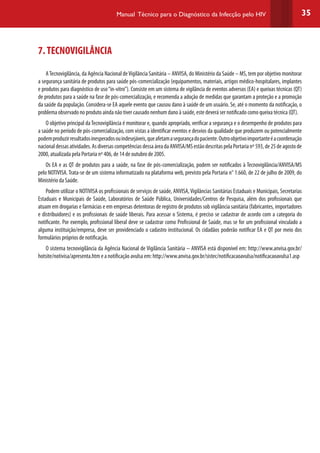 35Manual Técnico para o Diagnóstico da Infecção pelo HIV
7.TECNOVIGILÂNCIA
ATecnovigilância, da Agência Nacional deVigilância Sanitária – ANVISA, do Ministério da Saúde – MS, tem por objetivo monitorar
a segurança sanitária de produtos para saúde pós-comercialização (equipamentos, materiais, artigos médico-hospitalares, implantes
e produtos para diagnóstico de uso“in-vitro”). Consiste em um sistema de vigilância de eventos adversos (EA) e queixas técnicas (QT)
de produtos para a saúde na fase de pós-comercialização, e recomenda a adoção de medidas que garantam a proteção e a promoção
da saúde da população. Considera-se EA aquele evento que causou dano à saúde de um usuário. Se, até o momento da notificação, o
problema observado no produto ainda não tiver causado nenhum dano à saúde, este deverá ser notificado como queixa técnica (QT).
O objetivo principal daTecnovigilância é monitorar e, quando apropriado, verificar a segurança e o desempenho de produtos para
a saúde no período de pós-comercialização, com vistas a identificar eventos e desvios da qualidade que produzem ou potencialmente
podemproduzirresultadosinesperadosouindesejáveis,queafetamasegurançadopaciente.Outroobjetivoimportanteéacoordenação
nacionaldessasatividades.AsdiversascompetênciasdessaáreadaANVISA/MSestãodescritaspelaPortarianº593,de25deagostode
2000, atualizada pela Portaria nº 406, de 14 de outubro de 2005.
Os EA e as QT de produtos para a saúde, na fase de pós-comercialização, podem ser notificados à Tecnovigilância/ANVISA/MS
pelo NOTIVISA. Trata-se de um sistema informatizado na plataforma web, previsto pela Portaria n° 1.660, de 22 de julho de 2009, do
Ministério da Saúde.
Podem utilizar o NOTIVISA os profissionais de serviços de saúde, ANVISA,Vigilâncias Sanitárias Estaduais e Municipais, Secretarias
Estaduais e Municipais de Saúde, Laboratórios de Saúde Pública, Universidades/Centros de Pesquisa, além dos profissionais que
atuam em drogarias e farmácias e em empresas detentoras de registro de produtos sob vigilância sanitária (fabricantes, importadores
e distribuidores) e os profissionais de saúde liberais. Para acessar o Sistema, é preciso se cadastrar de acordo com a categoria do
notificante. Por exemplo, profissional liberal deve se cadastrar como Profissional de Saúde, mas se for um profissional vinculado a
alguma instituição/empresa, deve ser providenciado o cadastro institucional. Os cidadãos poderão notificar EA e QT por meio dos
formulários próprios de notificação.
O sistema tecnovigilância da Agência Nacional de Vigilância Sanitária – ANVISA está disponível em: http://www.anvisa.gov.br/
hotsite/notivisa/apresenta.htm e a notificação avulsa em: http://www.anvisa.gov.br/sistec/notificacaoavulsa/notificacaoavulsa1.asp
 