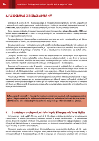 36 Ministério da Saúde • Departamento de DST, Aids e HepatitesVirais
8. FLUXOGRAMAS DETESTAGEM PARA HIV
	
Desde o início da epidemia do HIV, o diagnóstico sorológico da infecção é realizado com pelo menos dois testes, um para triagem
e um segundo, mais específico, para confirmar o resultado da triagem. A combinação mais utilizada, habitualmente denominada de
padrão- ouroG
, era realizada por meio de um IE de triagem seguido peloWestern blot (WB), como teste confirmatório.
Doisoumaistestescombinados,formandoumfluxograma,têmoobjetivodeaumentaro valorpreditivopositivo(VPP)G
deum
resultadoreagentenoteste inicialG
.Namaioriadassituações,ofluxogramamaiscomumenteutilizadoincluioempregodetestesem
série ou sequenciais (fluxograma em série).
O resultado não reagente é liberado com base em um único teste - entretanto, caso persista a suspeita de infecção pelo HIV, uma
nova amostra deverá ser coletada 30 dias após a data da coleta da primeira amostra.
Oresultadoreagentesempreéconfirmadocomumsegundotestediferente.Combasenaespecificidadedostestesdetriagem,dois
resultadosreagentessãoutilizadosparaodiagnósticodainfecção.Éimportanteressaltarquetodososindivíduosrecém-diagnosticados
devem realizar o exame de quantificação da Carga Viral - CV que, na realidade, compõe um terceiro teste e cujo resultado ratifica a
presença da infecção no indivíduo.
O fluxograma em série é lógico e custo-efetivo. O primeiro teste deve ser sempre o mais sensível, seguido por um segundo teste
mais específico, a fim de eliminar resultados falso-positivos. No caso de resultados discordantes, os testes devem ser repetidos e,
permanecendo a discordância, o indivíduo deve ser testado em uma data posterior - para confirmar ou descartar a soroconversão
recente. Finalmente, é importante selecionar a correta combinação de testes para garantir o diagnóstico preciso.
O constante aperfeiçoamento dos ensaios de laboratório e a consequente elevação da sensibilidade dos testes de triagem fez com
que os testes confirmatóriosG
anteriormente utilizados não sejam mais adequados para confirmar a infecção em um indivíduo com
infecçãorecentepeloHIV.Aindacabedestacarosurgimentodeensaiosquepermitemautilizaçãodeoutrosfluidoscorporais,como,por
exemplo, o fluido oral, e que oferecem importante alternativa para a ampliação do diagnóstico da infecção pelo HIV.
Poroutrolado,aodefinirmosofluxogramacomo“ummétodopararesolverumproblemautilizandoumnúmerodefinidodeetapas”,
fica claro que mais de um fluxograma será necessário para cobrir todas as necessidades de triagem e confirmação da infecção pelo HIV
nas diferentes configurações de testes e perfis de pacientes que esse diagnóstico requer. Apresentamos a seguir cinco (5) fluxogramas
detestagemparaHIV,considerandodiversassituaçõesnasquaissefaznecessáriaarealizaçãododiagnósticodainfecção,efornecemos
explicações para fundamentá-los.
Osfluxogramasdenúmeros1,2e3sãoospreferenciaisporcombinaremostestesmaismodernos,osquaispermitem
agilizarodiagnósticodainfecção,sendotambémosqueapresentam melhorcusto-efetividade.Poressesmotivos,
o DDAHV os indica como sendo os de primeira escolha nas situações em que está recomendada sua aplicação.
 
8.1.	 Estratégias para o diagnóstico da infecção pelo HIV empregandoTestes Rápidos
Em termos gerais, o teste rápidoG
(TR) refere-se ao teste de HIV realizado em local que permite fornecer o resultado durante
o período da visita do indivíduo (consulta médica, atendimento em Centro de Testagem e Aconselhamento - CTA, atendimento em
domicílo, atendimento em unidade de testagem móvel, organização não governamental etc.). Uma vez diagnosticado como portador
dainfecçãopeloHIV,oindivíduodeveserencaminhadoprontamenteparaatendimentoemumaUnidadeBásicadeSaúde(UBS)doSUS
ou para um Serviço de Assistência Especializada (SAE).
É importante ressaltar que a sensibilidade de um determinado fluxograma para o diagnóstico da infecção pelo HIV é igual à
sensibilidade do primeiro ensaio utilizado no fluxograma. Por isso, deve-se observar que nenhum dos fluxogramas que emprega TR
melhora a sensibilidade do diagnóstico da infecção pelo HIV, em comparação com os fluxogramas que utilizam testes convencionais
 