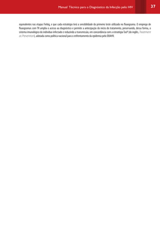 37Manual Técnico para o Diagnóstico da Infecção pelo HIV
equivalentes nas etapas Fiebig, e que cada estratégia terá a sensibilidade do primeiro teste utilizado no fluxograma. O emprego de
fluxogramas com TR amplia o acesso ao diagnóstico e permite a antecipação do início do tratamento, preservando, dessa forma, o
sistema imunológico do indivíduo infectado e reduzindo a transmissão, em concordância com a estratégiaTasP (do inglês, Treatment
as Prevention), adotada como política nacional para o enfrentamento da epidemia pelo DDAHV.
 
