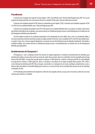 39Manual Técnico para o Diagnóstico da Infecção pelo HIV
Procedimento
A amostra com resultado não reagente no teste rápido 1 (TR1) será definida como:“Amostra Não Reagente para HIV”. Em caso de
suspeita de infecção pelo HIV, uma nova amostra deverá ser coletada 30 dias após a data da coleta dessa amostra.
AamostracomresultadoreagentenoTR1deverásersubmetidaaotesterápido2(TR2).AamostracomresultadosreagentesnoTR1
e noTR2 terá seu resultado definido como:“Amostra Reagente para HIV”.
AamostracomresultadosdiscordantesentreTR1eTR2nãoteráseuresultadodefinido.Nessecaso,devem-serepetirosdoistestes;
persistindoadiscordânciadosresultados,umaamostradeverásercoletadaporpunçãovenosaeencaminhadaparasertestadacomum
dos fluxogramas definidos para laboratório.
Um teste rápido só pode ter seu resultado interpretado se for considerado um teste válido. Para o teste ser considerado válido, é
necessáriaapresençavisualdeumalinhaoupontonaregiãocontrole(C)doteste.CasooresultadodoTR1oudoTR2sejainválido,deve-
se repetir o teste com o mesmo conjunto diagnóstico, se possível com um lote distinto do que foi utilizado inicialmente. Persistindo o
resultado inválido, uma amostra deverá ser coletada por punção venosa e encaminhada para ser testada com um dos fluxogramas
definidos para laboratório.
Desdobramentos do Fluxograma 1
O Fluxograma 1, com a utilização de dois TR, permite um rápido diagnóstico e imediato encaminhamento do indivíduo para
atendimentomédico,emumaúnicavisitaaoserviçodesaúde.Nessaocasião,deverásersolicitadootestedequantificaçãodaCarga
Viral do HIV (HIV-RNA). A Carga Viral, quando igual ou superior a 5.000 cópias/mL, confirma a infecção pelo HIV. Na eventualidade
da Carga Viral ser inferior a 5.000 cópias/mL, deve-se considerar a ocorrência de um duplo resultado falso-positivo (TR1 e TR2) e
a não infecção do indivíduo pelo HIV. Nessa situação, recomenda-se a realização de um ensaio sorológico complementar, como o
Westernblot,ImunoblotouImunoblotRápidoparaesclarecersesetrata,defato,deumresultadofalso-positivooudeumindivíduo
controlador de elite.
OsTR realizados presencialmente não requerem a coleta de uma segunda amostra, ou seja, não é necessária a coleta de uma nova
amostra para confirmar o resultado.
 
 