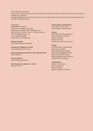 © 2013 Ministério da Saúde.
É permitida a reprodução parcial ou total desta obra, desde que citada a fonte e que não seja para venda ou
qualquer fim comercial.
A responsabilidade pelos direitos autorais de textos e imagens desta obra é da área técnica do Departamento de
Aids, DST e Hepatites Virais.
Informações:
MINISTÉRIO DA SAÚDE
Secretaria de Vigilância em Saúde
Departamento de DST, Aids e Hepatites Virais
SAF Sul Trecho 2, Bloco F, Torre 1, Edifício Premium
CEP: 70070-600, Brasília – DF
E-mail: aids@aids.gov.br
Home Page: www.aids.gov.br
Ministro da Saúde
Alexandre Rocha Santos Padilha
Secretário de Vigilância em Saúde
Jarbas Barbosa da Silva Júnior 	
Diretor do Departamento de DST, Aids e Hepatites Virais	
Fábio Mesquita	
Diretora-Adjunta	
Adele Schwartz Benzaken
Coordenadora de Laboratório - CLAB
Miriam Franchini
Projeto gráfico e diagramação 	
Ana Cristina e Silva Aguiar
Fernanda Dias Almeida Mizael
Autores
Elaine Sanae Sumikawa Wersom
Leonardo Rapone da Motta
Maria Luiza Bazzo
Miriam Franchini
Orlando da Costa Ferreira Junior
Revisão	
Ana Flávia Nacif P. Coelho Pires
Ester Cerdeira Sabino
Maria Inês de Moura Pardini
Maria Tereza Magalhães Morais
Mariza Gonçalves Morgado
Roberta Barbosa Lopes Francisco
Rodrigo Ribeiro Rodrigues
Colaboradores	
Andréa Cristina Vanni	
Elvira Lúcia Soares
Mariana Villares
Regina Aparecida Comparini
 