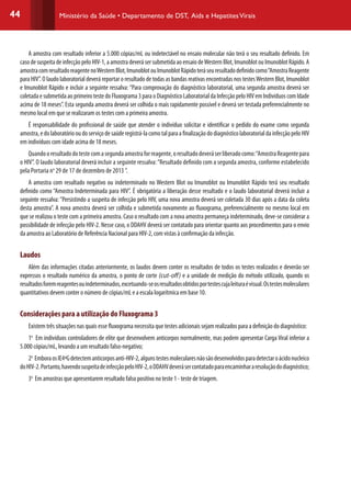 44 Ministério da Saúde • Departamento de DST, Aids e HepatitesVirais
A amostra com resultado inferior a 5.000 cópias/mL ou indetectável no ensaio molecular não terá o seu resultado definido. Em
casodesuspeitadeinfecçãopeloHIV-1,aamostradeverásersubmetidaaoensaiodeWesternBlot,ImunoblotouImunoblotRápido.A
amostracomresultadoreagentenoWesternBlot,ImunoblotouImunoblotRápidoteráseuresultadodefinidocomo“AmostraReagente
para HIV”. O laudo laboratorial deverá reportar o resultado de todas as bandas reativas encontradas nos testesWestern Blot, Imunoblot
e Imunoblot Rápido e incluir a seguinte ressalva: “Para comprovação do diagnóstico laboratorial, uma segunda amostra deverá ser
coletadaesubmetidaaoprimeirotestedoFluxograma3paraoDiagnósticoLaboratorialdaInfecçãopeloHIVemIndivíduoscomIdade
acima de 18 meses”. Esta segunda amostra deverá ser colhida o mais rapidamente possível e deverá ser testada preferencialmente no
mesmo local em que se realizaram os testes com a primeira amostra.
É responsabilidade do profissional de saúde que atender o indivíduo solicitar e identificar o pedido do exame como segunda
amostra,edolaboratóriooudoserviçodesaúderegistrá-lacomotalparaafinalizaçãododiagnósticolaboratorialdainfecçãopeloHIV
em indivíduos com idade acima de 18 meses.
Quandooresultadodotestecomasegundaamostraforreagente,oresultadodeveráserliberadocomo:“AmostraReagentepara
o HIV”. O laudo laboratorial deverá incluir a seguinte ressalva:“Resultado definido com a segunda amostra, conforme estabelecido
pela Portaria no
29 de 17 de dezembro de 2013 ”.
A amostra com resultado negativo ou indeterminado no Western Blot ou Imunoblot ou Imunoblot Rápido terá seu resultado
definido como “Amostra Indeterminada para HIV”. É obrigatória a liberação desse resultado e o laudo laboratorial deverá incluir a
seguinte ressalva: “Persistindo a suspeita de infecção pelo HIV, uma nova amostra deverá ser coletada 30 dias após a data da coleta
desta amostra”. A nova amostra deverá ser colhida e submetida novamente ao fluxograma, preferencialmente no mesmo local em
que se realizou o teste com a primeira amostra. Caso o resultado com a nova amostra permaneça indeterminado, deve-se considerar a
possibilidade de infecção pelo HIV-2. Nesse caso, o DDAHV deverá ser contatado para orientar quanto aos procedimentos para o envio
da amostra ao Laboratório de Referência Nacional para HIV-2, com vistas à confirmação da infecção.
Laudos
Além das informações citadas anteriormente, os laudos devem conter os resultados de todos os testes realizados e deverão ser
expressos o resultado numérico da amostra, o ponto de corte (cut-off) e a unidade de medição do método utilizado, quando os
resultadosforemreagentesouindeterminados,excetuando-seosresultadosobtidosportestescujaleituraévisual.Ostestesmoleculares
quantitativos devem conter o número de cópias/mL e a escala logarítmica em base 10.
Considerações para a utilização do Fluxograma 3
Existem três situações nas quais esse fluxograma necessita que testes adicionais sejam realizados para a definição do diagnóstico:
1o
Em indivíduos controladores de elite que desenvolvem anticorpos normalmente, mas podem apresentar Carga Viral inferior a
5.000 cópias/mL, levando a um resultado falso-negativo;
2o
EmboraosIE4ªGdetectemanticorposanti-HIV-2,algunstestesmolecularesnãosãodesenvolvidosparadetectaroácidonucleico
doHIV-2.Portanto,havendosuspeitadeinfecçãopeloHIV-2,oDDAHVdeverásercontatadoparaencaminhararesoluçãododiagnóstico;
3o
Em amostras que apresentarem resultado falso positivo no teste 1 - teste de triagem.
 