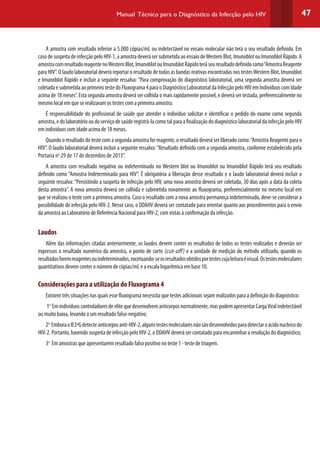 47Manual Técnico para o Diagnóstico da Infecção pelo HIV
A amostra com resultado inferior a 5.000 cópias/mL ou indetectável no ensaio molecular não terá o seu resultado definido. Em
casodesuspeitadeinfecçãopeloHIV-1,aamostradeverásersubmetidaaoensaiodeWesternBlot,ImunoblotouImunoblotRápido.A
amostracomresultadoreagentenoWesternBlot,ImunoblotouImunoblotRápidoteráseuresultadodefinidocomo“AmostraReagente
para HIV”. O laudo laboratorial deverá reportar o resultado de todas as bandas reativas encontradas nos testesWestern Blot, Imunoblot
e Imunoblot Rápido e incluir a seguinte ressalva: “Para comprovação do diagnóstico laboratorial, uma segunda amostra deverá ser
coletadaesubmetidaaoprimeirotestedoFluxograma4paraoDiagnósticoLaboratorialdaInfecçãopeloHIVemIndivíduoscomIdade
acima de 18 meses”. Esta segunda amostra deverá ser colhida o mais rapidamente possível, e deverá ser testada, preferencialmente no
mesmo local em que se realizaram os testes com a primeira amostra.
É responsabilidade do profissional de saúde que atender o indivíduo solicitar e identificar o pedido do exame como segunda
amostra,edolaboratóriooudoserviçodesaúderegistrá-lacomotalparaafinalizaçãododiagnósticolaboratorialdainfecçãopeloHIV
em indivíduos com idade acima de 18 meses.
Quando o resultado do teste com a segunda amostra for reagente, o resultado deverá ser liberado como:“Amostra Reagente para o
HIV”. O laudo laboratorial deverá incluir a seguinte ressalva:“Resultado definido com a segunda amostra, conforme estabelecido pela
Portaria no
29 de 17 de dezembro de 2013”.
A amostra com resultado negativo ou indeterminado no Western blot ou Imunoblot ou Imunoblot Rápido terá seu resultado
definido como “Amostra Indeterminada para HIV”. É obrigatória a liberação desse resultado e o laudo laboratorial deverá incluir a
seguinte ressalva:“Persistindo a suspeita de infecção pelo HIV, uma nova amostra deverá ser coletada, 30 dias após a data da coleta
desta amostra”. A nova amostra deverá ser colhida e submetida novamente ao fluxograma, preferencialmente no mesmo local em
que se realizou o teste com a primeira amostra. Caso o resultado com a nova amostra permaneça indeterminado, deve-se considerar a
possibilidade de infecção pelo HIV-2. Nesse caso, o DDAHV deverá ser contatado para orientar quanto aos procedimentos para o envio
da amostra ao Laboratório de Referência Nacional para HIV-2, com vistas à confirmação da infecção.
Laudos
Além das informações citadas anteriormente, os laudos devem conter os resultados de todos os testes realizados e deverão ser
expressos o resultado numérico da amostra, o ponto de corte (cut-off) e a unidade de medição do método utilizado, quando os
resultadosforemreagentesouindeterminados,excetuando-seosresultadosobtidosportestescujaleituraévisual.Ostestesmoleculares
quantitativos devem conter o número de cópias/mL e a escala logarítmica em base 10.
Considerações para a utilização do Fluxograma 4
Existem três situações nas quais esse fluxograma necessita que testes adicionais sejam realizados para a definição do diagnóstico:
1o
Emindivíduoscontroladoresdeelitequedesenvolvemanticorposnormalmente,maspodemapresentarCargaViralindetectável
ou muito baixa, levando a um resultado falso-negativo;
2o
EmboraoIE3ªGdetecteanticorposanti-HIV-2,algunstestesmolecularesnãosãodesenvolvidosparadetectaroácidonucleicodo
HIV-2. Portanto, havendo suspeita de infecção pelo HIV-2, o DDAHV deverá ser contatado para encaminhar a resolução do diagnóstico;
3o
Em amostras que apresentarem resultado falso positivo no teste 1 - teste de triagem.
 
 