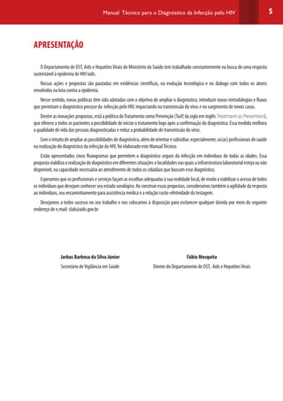 5Manual Técnico para o Diagnóstico da Infecção pelo HIV
APRESENTAÇÃO
O Departamento de DST, Aids e HepatitesVirais do Ministério da Saúde tem trabalhado constantemente na busca de uma resposta
sustentável à epidemia de HIV/aids.
Nossas ações e propostas são pautadas em evidências científicas, na evolução tecnológica e no diálogo com todos os atores
envolvidos na luta contra a epidemia.
Nesse sentido, novas políticas têm sido adotadas com o objetivo de ampliar o diagnóstico, introduzir novas metodologias e fluxos
que permitam o diagnóstico precoce da infecção pelo HIV, impactando na transmissão do vírus e no surgimento de novos casos.
Dentreasinovaçõespropostas,estáapolíticadoTratamentocomoPrevenção(TasP,dasiglaeminglêsTreatment as Prevention),
que oferece a todos os pacientes a possibilidade de iniciar o tratamento logo após a confirmação do diagnóstico. Essa medida melhora
a qualidade de vida das pessoas diagnosticadas e reduz a probabilidade de transmissão do vírus.
Comointuitodeampliaraspossibilidadesdediagnóstico,alémdeorientaresubsidiar,especialmente,os(as)profissionaisdesaúde
na realização do diagnóstico da infecção do HIV, foi elaborado este ManualTécnico.
Estão apresentados cinco fluxogramas que permitem o diagnóstico seguro da infecção em indivíduos de todas as idades. Essa
propostaviabilizaarealizaçãododiagnósticoemdiferentessituaçõeselocalidadesnasquaisainfraestruturalaboratorialestejaounão
disponível, na capacidade necessária ao atendimento de todos os cidadãos que buscam esse diagnóstico.
Esperamosqueosprofissionaiseserviçosfaçamasescolhasadequadasàsuarealidadelocal,demodoaviabilizaroacessodetodos
osindivíduosquedesejamconhecerseuestadosorológico.Aoconstruiressaspropostas,consideramostambémaagilidadedaresposta
ao indivíduos, seu encaminhamento para assistência médica e a relação custo-efetividade da testagem.
Desejamos a todos sucesso no seu trabalho e nos colocamos à disposição para esclarecer qualquer dúvida por meio do seguinte
endereço de e.mail: clab@aids.gov.br
Jarbas Barbosa da Silva Júnior
Secretário deVigilância em Saúde
Fábio Mesquita
Diretor do Departamento de DST, Aids e HepatitesVirais
 